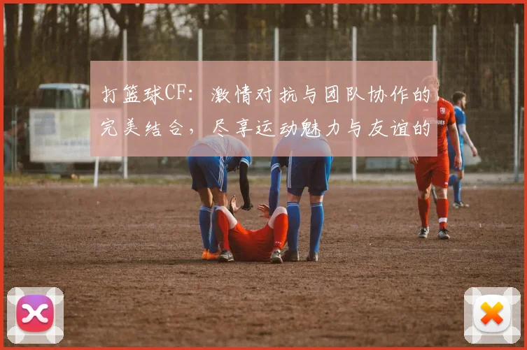 打篮球CF：激情对抗与团队协作的完美结合，尽享运动魅力与友谊的火花