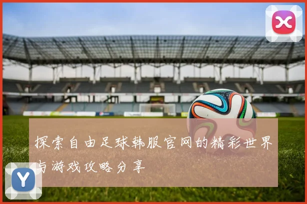 探索自由足球韩服官网的精彩世界与游戏攻略分享