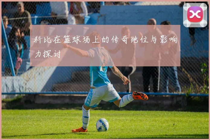 科比在篮球场上的传奇地位与影响力探讨