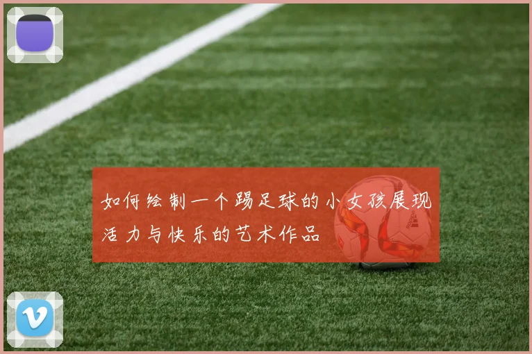 如何绘制一个踢足球的小女孩展现活力与快乐的艺术作品